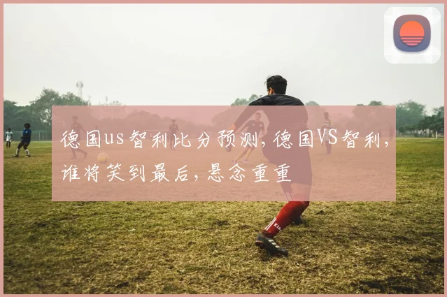 德国us智利比分预测,德国VS智利,谁将笑到最后,悬念重重