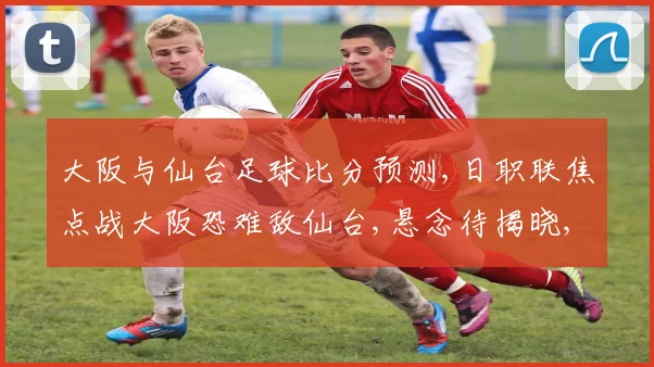 大阪与仙台足球比分预测,日职联焦点战大阪恐难敌仙台,悬念待揭晓,比分何去何从